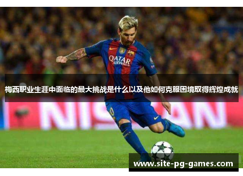 梅西职业生涯中面临的最大挑战是什么以及他如何克服困境取得辉煌成就
