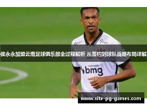 侯永永加盟云南足球俱乐部全过程解析 从签约到球队战略布局详解