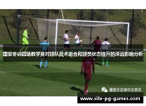 国安冬训四场教学赛对球队战术磨合和球员状态提升的深远影响分析