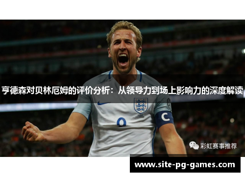 亨德森对贝林厄姆的评价分析：从领导力到场上影响力的深度解读
