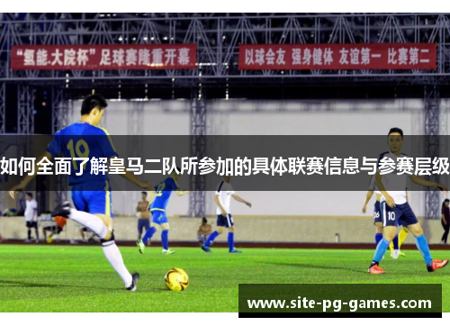 如何全面了解皇马二队所参加的具体联赛信息与参赛层级