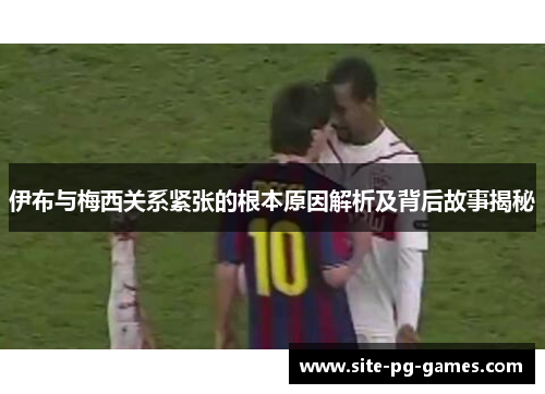 伊布与梅西关系紧张的根本原因解析及背后故事揭秘