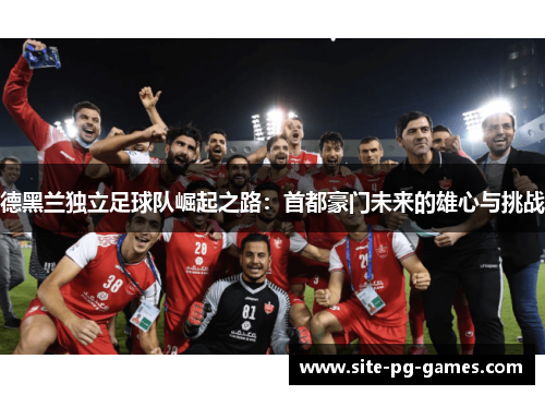 德黑兰独立足球队崛起之路:首都豪门未来的雄心与挑战 德黑兰独立足球队崛起之路:首都豪门未来的雄心与挑战