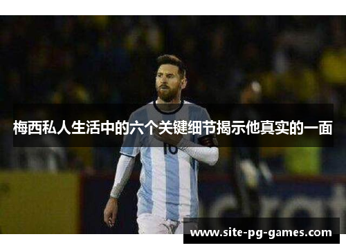 梅西私人生活中的六个关键细节揭示他真实的一面