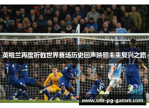 英格兰再度折戟世界赛场历史回声映照未来复兴之路 英格兰再度折戟世界赛场历史回声映照未来复兴之路