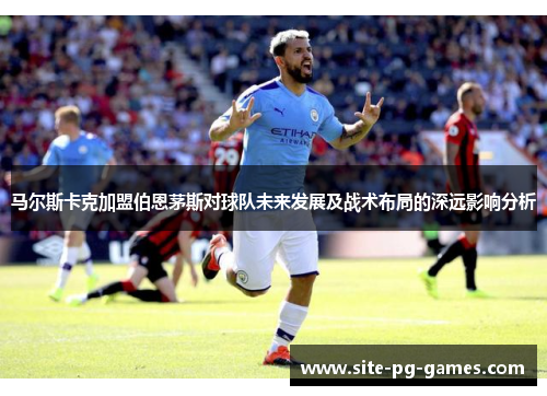 马尔斯卡克加盟伯恩茅斯对球队未来发展及战术布局的深远影响分析 马尔斯卡克加盟伯恩茅斯对球队未来发展及战术布局的深远影响分析
