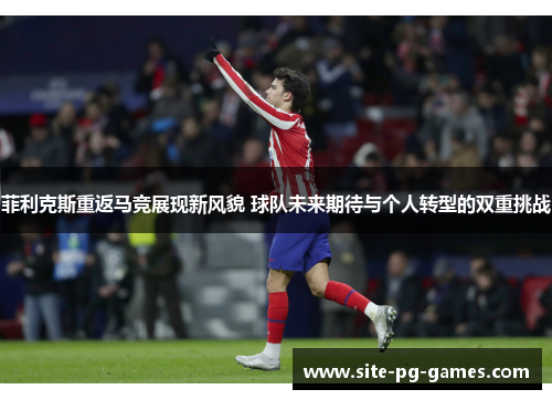 菲利克斯重返马竞展现新风貌 球队未来期待与个人转型的双重挑战