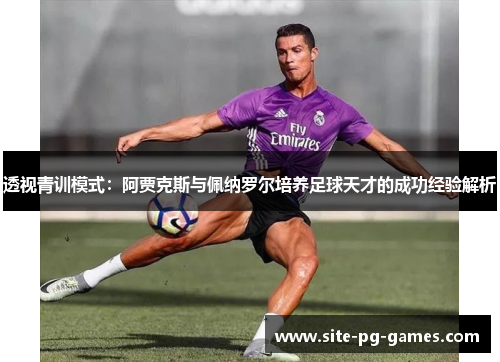 透视青训模式:阿贾克斯与佩纳罗尔培养足球天才的成功经验解析 透视青训模式:阿贾克斯与佩纳罗尔培养足球天才的成功经验解析